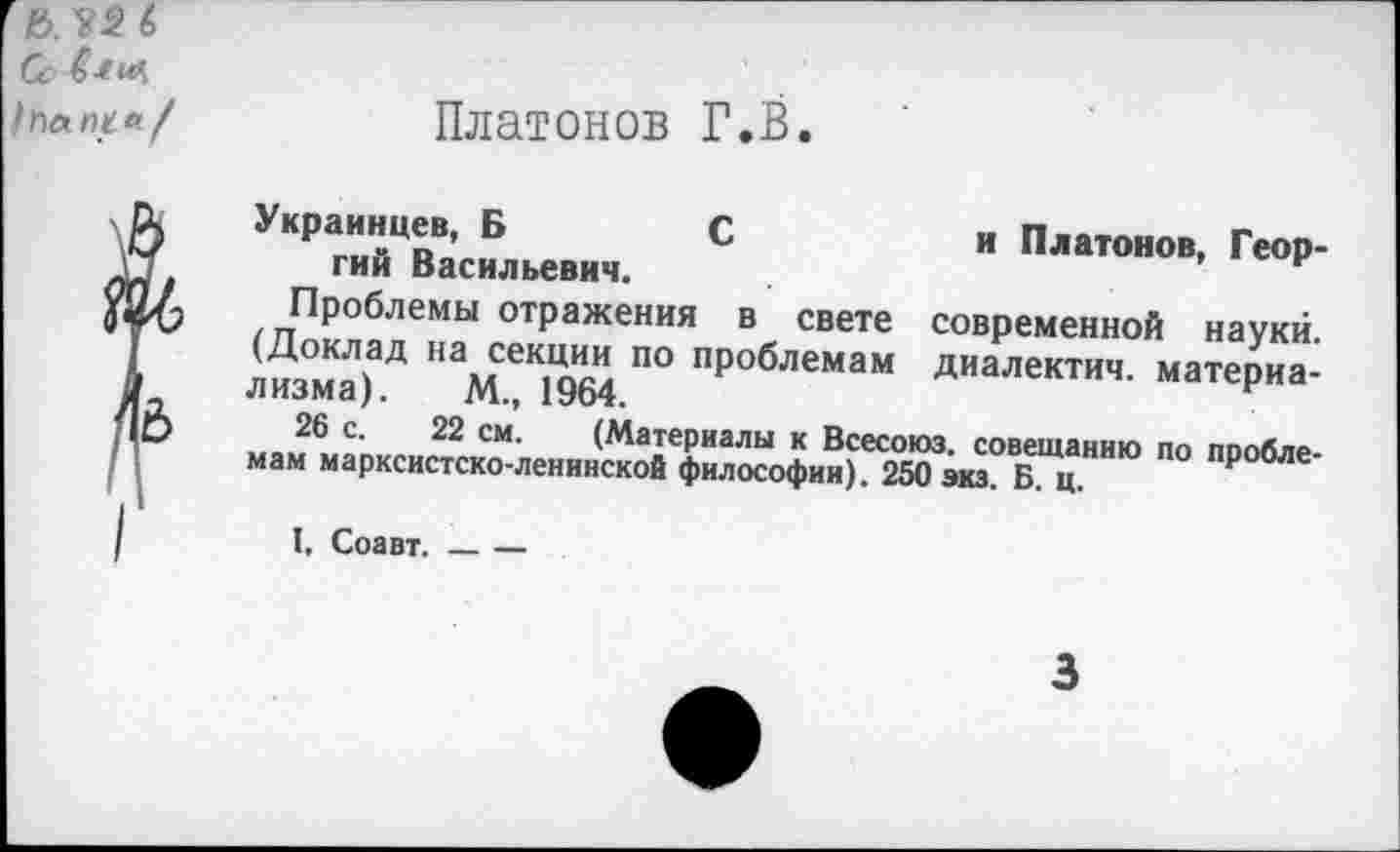 ﻿Платонов Г.В.
Украинцев, Б	С	и Платонов, Геор-
гий Васильевич.
Проблемы отражения в свете современной науки. (Доклад на секции по проблемам диалектич. материализма). М., 1964.
26 с. 22 см. (Материалы к Всесоюз. совещанию по проблемам марксистско-ленинской философии). 250 экз. Б. ц.
I. Соавт.---